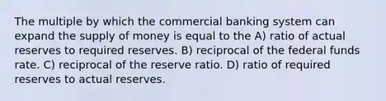 The multiple by which the commercial banking system can expand the supply of money is equal to the A) ratio of actual reserves to required reserves. B) reciprocal of the federal funds rate. C) reciprocal of the reserve ratio. D) ratio of required reserves to actual reserves.