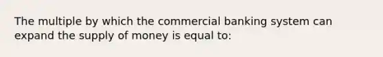 The multiple by which the commercial banking system can expand the <a href='https://www.questionai.com/knowledge/kUIOOoB75i-supply-of-money' class='anchor-knowledge'>supply of money</a> is equal to: