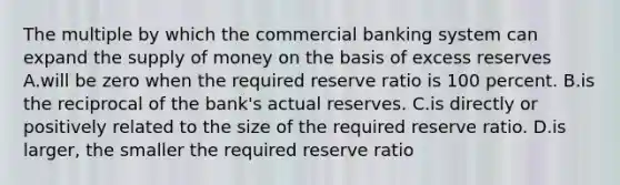 The multiple by which the commercial banking system can expand the <a href='https://www.questionai.com/knowledge/kUIOOoB75i-supply-of-money' class='anchor-knowledge'>supply of money</a> on the basis of excess reserves A.will be zero when the required reserve ratio is 100 percent. B.is the reciprocal of the bank's actual reserves. C.is directly or positively related to the size of the required reserve ratio. D.is larger, the smaller the required reserve ratio