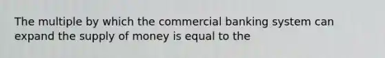 The multiple by which the commercial banking system can expand the supply of money is equal to the