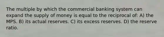 The multiple by which the commercial banking system can expand the supply of money is equal to the reciprocal of: A) the MPS. B) its actual reserves. C) its excess reserves. D) the reserve ratio.