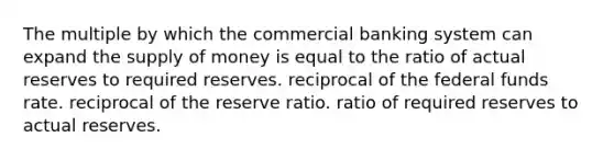 The multiple by which the commercial banking system can expand the supply of money is equal to the ratio of actual reserves to required reserves. reciprocal of the federal funds rate. reciprocal of the reserve ratio. ratio of required reserves to actual reserves.