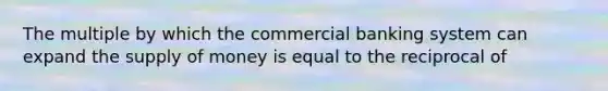 The multiple by which the commercial banking system can expand the supply of money is equal to the reciprocal of