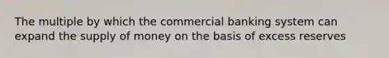 The multiple by which the commercial banking system can expand the supply of money on the basis of excess reserves