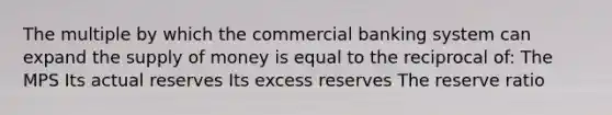 The multiple by which the commercial banking system can expand the <a href='https://www.questionai.com/knowledge/kUIOOoB75i-supply-of-money' class='anchor-knowledge'>supply of money</a> is equal to the reciprocal of: The MPS Its actual reserves Its excess reserves The reserve ratio