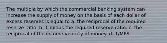 The multiple by which the commercial banking system can increase the supply of money on the basis of each dollar of excess reserves is equal to a. the reciprocal of the required reserve ratio. b. 1 minus the required reserve ratio. c. the reciprocal of the income velocity of money. d. 1/MPS.