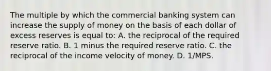 The multiple by which the commercial banking system can increase the supply of money on the basis of each dollar of excess reserves is equal to: A. the reciprocal of the required reserve ratio. B. 1 minus the required reserve ratio. C. the reciprocal of the income velocity of money. D. 1/MPS.