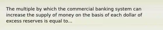 The multiple by which the commercial banking system can increase the supply of money on the basis of each dollar of excess reserves is equal to...