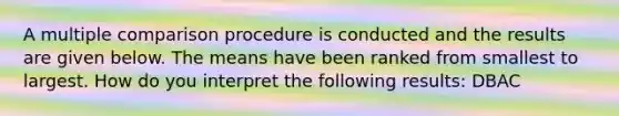 A multiple comparison procedure is conducted and the results are given below. The means have been ranked from smallest to largest. How do you interpret the following results: DBAC
