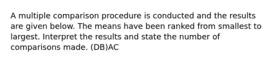 A multiple comparison procedure is conducted and the results are given below. The means have been ranked from smallest to largest. Interpret the results and state the number of comparisons made. (DB)AC