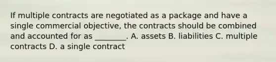 If multiple contracts are negotiated as a package and have a single commercial objective, the contracts should be combined and accounted for as ________. A. assets B. liabilities C. multiple contracts D. a single contract