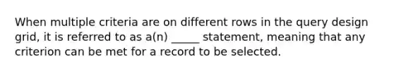 When multiple criteria are on different rows in the query design grid, it is referred to as a(n) _____ statement, meaning that any criterion can be met for a record to be selected.