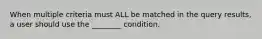 When multiple criteria must ALL be matched in the query results, a user should use the ________ condition.