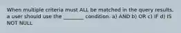 When multiple criteria must ALL be matched in the query results, a user should use the ________ condition. a) AND b) OR c) IF d) IS NOT NULL