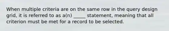 When multiple criteria are on the same row in the query design grid, it is referred to as a(n) _____ statement, meaning that all criterion must be met for a record to be selected.