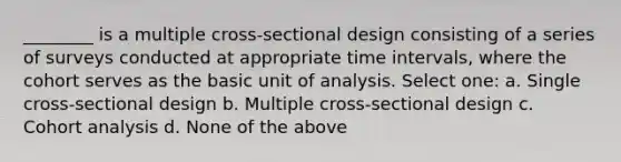 ________ is a multiple cross-sectional design consisting of a series of surveys conducted at appropriate time intervals, where the cohort serves as the basic unit of analysis. Select one: a. Single cross-sectional design b. Multiple cross-sectional design c. Cohort analysis d. None of the above