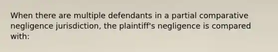 When there are multiple defendants in a partial comparative negligence jurisdiction, the plaintiff's negligence is compared with: