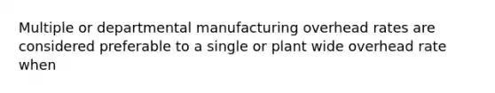 Multiple or departmental manufacturing overhead rates are considered preferable to a single or plant wide overhead rate when