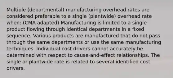 Multiple (departmental) manufacturing overhead rates are considered preferable to a single (plantwide) overhead rate when: (CMA adapted) Manufacturing is limited to a single product flowing through identical departments in a fixed sequence. Various products are manufactured that do not pass through the same departments or use the same manufacturing techniques. Individual cost drivers cannot accurately be determined with respect to cause-and-effect relationships. The single or plantwide rate is related to several identified cost drivers.