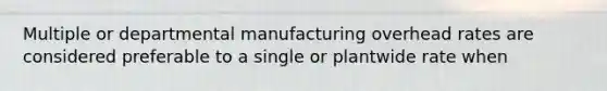 Multiple or departmental manufacturing overhead rates are considered preferable to a single or plantwide rate when