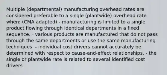 Multiple (departmental) manufacturing overhead rates are considered preferable to a single (plantwide) overhead rate when: (CMA adapted) - manufacturing is limited to a single product flowing through identical departments in a fixed sequence. - various products are manufactured that do not pass through the same departments or use the same manufacturing techniques. - individual cost drivers cannot accurately be determined with respect to cause-and-effect relationships. - the single or plantwide rate is related to several identified cost drivers.