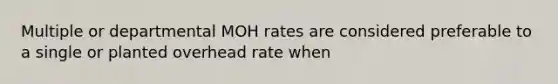 Multiple or departmental MOH rates are considered preferable to a single or planted overhead rate when