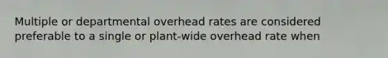 Multiple or departmental overhead rates are considered preferable to a single or plant-wide overhead rate when