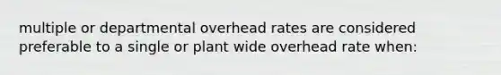 multiple or departmental overhead rates are considered preferable to a single or plant wide overhead rate when: