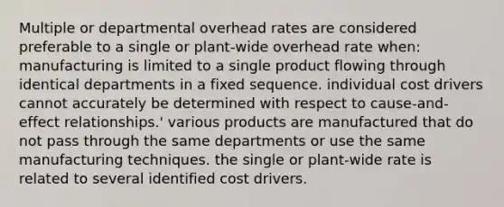 Multiple or departmental overhead rates are considered preferable to a single or plant-wide overhead rate when: manufacturing is limited to a single product flowing through identical departments in a fixed sequence. individual cost drivers cannot accurately be determined with respect to cause-and-effect relationships.' various products are manufactured that do not pass through the same departments or use the same manufacturing techniques. the single or plant-wide rate is related to several identified cost drivers.