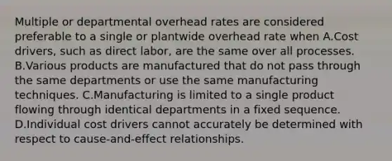 Multiple or departmental overhead rates are considered preferable to a single or plantwide overhead rate when A.Cost drivers, such as direct labor, are the same over all processes. B.Various products are manufactured that do not pass through the same departments or use the same manufacturing techniques. C.Manufacturing is limited to a single product flowing through identical departments in a fixed sequence. D.Individual cost drivers cannot accurately be determined with respect to cause-and-effect relationships.