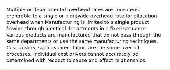 Multiple or departmental overhead rates are considered preferable to a single or plantwide overhead rate for allocation overhead when Manufacturing is limited to a single product flowing through identical departments in a fixed sequence. Various products are manufactured that do not pass through the same departments or use the same manufacturing techniques. Cost drivers, such as direct labor, are the same over all processes. Individual cost drivers cannot accurately be determined with respect to cause-and-effect relationships.