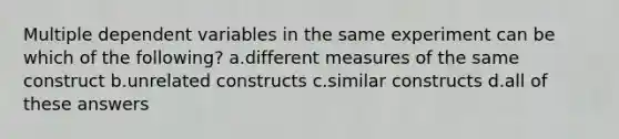 Multiple dependent variables in the same experiment can be which of the following? a.different measures of the same construct b.unrelated constructs c.similar constructs d.all of these answers