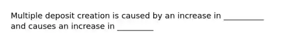 Multiple deposit creation is caused by an increase in __________ and causes an increase in _________