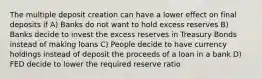 The multiple deposit creation can have a lower effect on final deposits if A) Banks do not want to hold excess reserves B) Banks decide to invest the excess reserves in Treasury Bonds instead of making loans C) People decide to have currency holdings instead of deposit the proceeds of a loan in a bank D) FED decide to lower the required reserve ratio