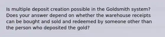 Is multiple deposit creation possible in the Goldsmith system? Does your answer depend on whether the warehouse receipts can be bought and sold and redeemed by someone other than the person who deposited the gold?