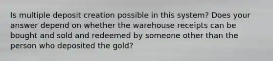 Is multiple deposit creation possible in this​ system? Does your answer depend on whether the warehouse receipts can be bought and sold and redeemed by someone other than the person who deposited the​ gold?