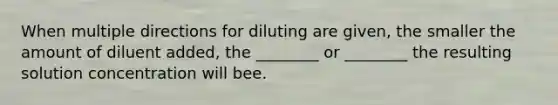 When multiple directions for diluting are given, the smaller the amount of diluent added, the ________ or ________ the resulting solution concentration will bee.