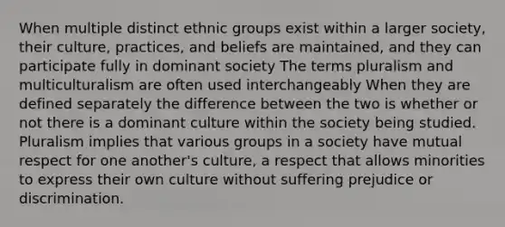 When multiple distinct ethnic groups exist within a larger society, their culture, practices, and beliefs are maintained, and they can participate fully in dominant society The terms pluralism and multiculturalism are often used interchangeably When they are defined separately the difference between the two is whether or not there is a dominant culture within the society being studied. Pluralism implies that various groups in a society have mutual respect for one another's culture, a respect that allows minorities to express their own culture without suffering prejudice or discrimination.