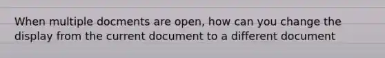 When multiple docments are open, how can you change the display from the current document to a different document