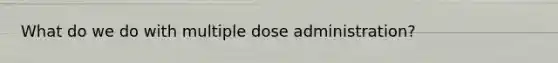 What do we do with multiple dose administration?