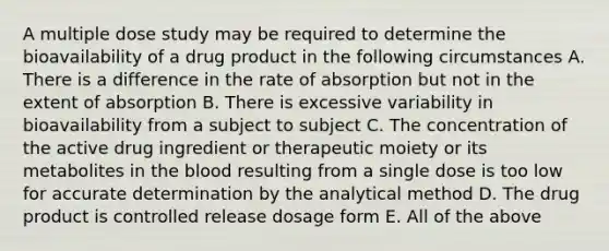 A multiple dose study may be required to determine the bioavailability of a drug product in the following circumstances A. There is a difference in the rate of absorption but not in the extent of absorption B. There is excessive variability in bioavailability from a subject to subject C. The concentration of the active drug ingredient or therapeutic moiety or its metabolites in the blood resulting from a single dose is too low for accurate determination by the analytical method D. The drug product is controlled release dosage form E. All of the above