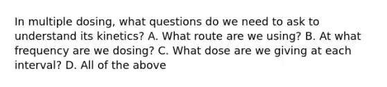 In multiple dosing, what questions do we need to ask to understand its kinetics? A. What route are we using? B. At what frequency are we dosing? C. What dose are we giving at each interval? D. All of the above