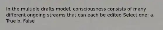 In the multiple drafts model, consciousness consists of many different ongoing streams that can each be edited Select one: a. True b. False