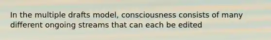 In the multiple drafts model, consciousness consists of many different ongoing streams that can each be edited