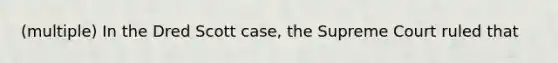 (multiple) In the Dred Scott case, the Supreme Court ruled that