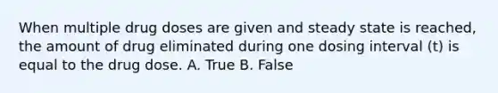 When multiple drug doses are given and steady state is reached, the amount of drug eliminated during one dosing interval (t) is equal to the drug dose. A. True B. False