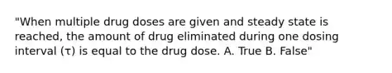 "When multiple drug doses are given and steady state is reached, the amount of drug eliminated during one dosing interval (τ) is equal to the drug dose. A. True B. False"