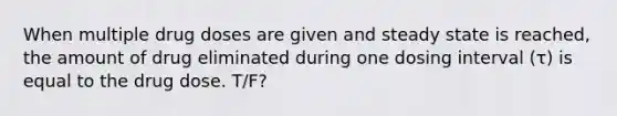 When multiple drug doses are given and steady state is reached, the amount of drug eliminated during one dosing interval (τ) is equal to the drug dose. T/F?