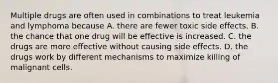 Multiple drugs are often used in combinations to treat leukemia and lymphoma because A. there are fewer toxic side effects. B. the chance that one drug will be effective is increased. C. the drugs are more effective without causing side effects. D. the drugs work by different mechanisms to maximize killing of malignant cells.