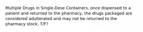 Multiple Drugs in Single-Dose Containers, once dispensed to a patient and returned to the pharmacy, the drugs packaged are considered adulterated and may not be returned to the pharmacy stock. T/F?